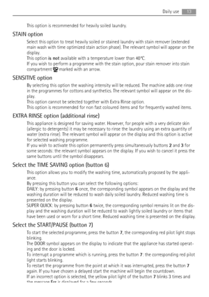 Page 13This option is recommended for heavily soiled laundry.
STAIN option
Select this option to treat heavily soiled or stained laundry with stain remover (extended
main wash with time optimized stain action phase). The relevant symbol will appear on the
display.
This option is not available with a temperature lower than 40°C.
If you wish to perform a programme with the stain option, pour stain remover into stain
compartment 
 marked with an arrow.
SENSITIVE option
By selecting this option the washing...