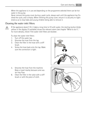 Page 25When the appliance is in use and depending on the programme selected there can be hot
water in the pump.
Never remove the pump cover during a wash cycle, always wait until the appliance has fin-
ished the cycle, and is empty. When refitting the pump cover, ensure it is securely re-tight-
ened so as to stop leaks and young children being able to remove it.
Cleaning the water inlet filters
If the appliance doesnt fill, it takes a long time to fill with water, the starting button blinks
yellow or the...