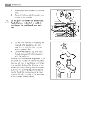 Page 341. Open the porthole and extract the inlet
hose.
2. Connect the hose with the angled con-
nection to the machine.
Do not place the inlet hose downwards.
Angle the hose to the left or right de-
pending on the position of your water
tap.
3. Set the hose correctly by loosening the
ring nut. After positioning the inlet
hose, be sure to tighten the ring nut
again to prevent leaks.
4. Connect the hose to a tap with a 3/4”
thread. Always use the hose supplied
with the appliance.
The inlet hose must not be...