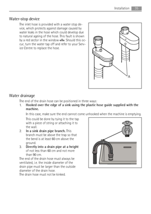 Page 35Water-stop device
The inlet hose is provided with a water stop de-
vice, which protects against damage caused by
water leaks in the hose which could develop due
to natural ageing of the hose. This fault is shown
by a red sector in the window «A». Should this oc-
cur, turn the water tap off and refer to your Serv-
ice Centre to replace the hose.
Water drainage
The end of the drain hose can be positioned in three ways:
1.Hooked over the edge of a sink using the plastic hose guide supplied with the...