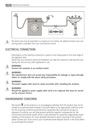 Page 36The drain hose may be extended to a maximum of 4 metres. An additional drain hose and
joining piece is available from your local Service Centre.
ELECTRICAL CONNECTION
Information on the electrical connection is given on the rating plate on the inner edge of
the appliance door.
Check that your domestic electrical installation can take the maximum load required, also
taking into account any other appliances in use.
WARNING!
Connect the machine to an earthed socket.
WARNING!
The manufacturer does not accept...