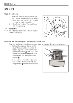 Page 10DAILY USE
Load the laundry
1. Open the door by carefully pulling the
door handle outwards. Place the laundry
in the drum, one item at a time, shaking
them out as much as possible.
2. Close firmly the door. You must hear a
click during closing.
WARNING!
Do not embed the laundry between the door
and the rubber joint.
Measure out the detergent and the fabric softener
Your new appliance was designed to reduce water, energy and detergent consumption.
1. Pull out the dispenser drawer until it
stops. Measure...