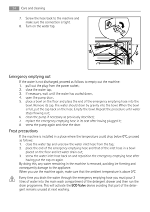 Page 247. Screw the hose back to the machine and
make sure the connection is tight.
8. Turn on the water tap.
Emergency emptying out
If the water is not discharged, proceed as follows to empty out the machine:
1. pull out the plug from the power socket;
2. close the water tap;
3. if necessary, wait until the water has cooled down;
4. open the pump door;
5. place a bowl on the floor and place the end of the emergency emptying hose into the
bowl. Remove its cap. The water should drain by gravity into the bowl....