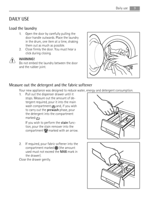 Page 9DAILY USE
Load the laundry
1. Open the door by carefully pulling the
door handle outwards. Place the laundry
in the drum, one item at a time, shaking
them out as much as possible.
2. Close firmly the door. You must hear a
click during closing.
WARNING!
Do not embed the laundry between the door
and the rubber joint.
Measure out the detergent and the fabric softener
Your new appliance was designed to reduce water, energy and detergent consumption.
1. Pull out the dispenser drawer until it
stops. Measure...