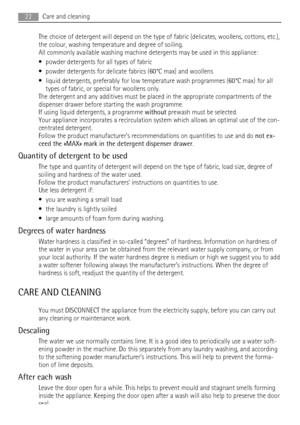 Page 22The choice of detergent will depend on the type of fabric (delicates, woollens, cottons, etc.),
the colour, washing temperature and degree of soiling.
All commonly available washing machine detergents may be used in this appliance:
• powder detergents for all types of fabric
• powder detergents for delicate fabrics (60°C max) and woollens
• liquid detergents, preferably for low temperature wash programmes (60°C max) for all
types of fabric, or special for woollens only.
The detergent and any additives...