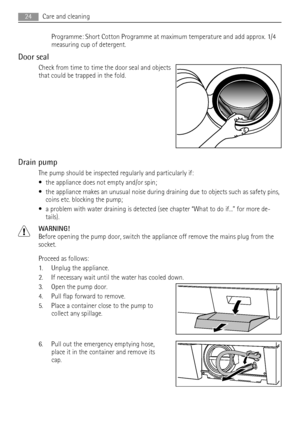 Page 24Programme: Short Cotton Programme at maximum temperature and add approx. 1/4
measuring cup of detergent.
Door seal
Check from time to time the door seal and objects
that could be trapped in the fold.
Drain pump
The pump should be inspected regularly and particularly if:
• the appliance does not empty and/or spin;
• the appliance makes an unusual noise during draining due to objects such as safety pins,
coins etc. blocking the pump;
• a problem with water draining is detected (see chapter “What to do...