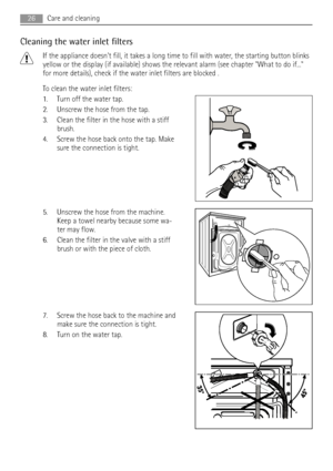 Page 26Cleaning the water inlet filters
If the appliance doesnt fill, it takes a long time to fill with water, the starting button blinks
yellow or the display (if available) shows the relevant alarm (see chapter What to do if...
for more details), check if the water inlet filters are blocked .
To clean the water inlet filters:
1. Turn off the water tap.
2. Unscrew the hose from the tap.
3. Clean the filter in the hose with a stiff
brush.
4. Screw the hose back onto the tap. Make
sure the connection is tight....