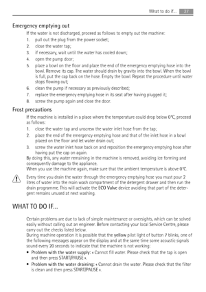 Page 27Emergency emptying out
If the water is not discharged, proceed as follows to empty out the machine:
1. pull out the plug from the power socket;
2. close the water tap;
3. if necessary, wait until the water has cooled down;
4. open the pump door;
5. place a bowl on the floor and place the end of the emergency emptying hose into the
bowl. Remove its cap. The water should drain by gravity into the bowl. When the bowl
is full, put the cap back on the hose. Empty the bowl. Repeat the procedure until water...