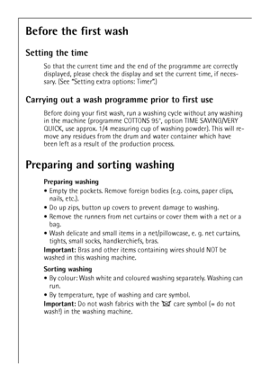 Page 1414
Before the first wash
Setting the time
So that the current time and the end of the programme are correctly 
displayed, please check the display and set the current time, if neces-
sary. (See “Setting extra options: Timer”.)
Carrying out a wash programme prior to first use
Before doing your first wash, run a washing cycle without any washing 
in the machine (programme COTTONS 95°, option TIME SAVING/VERY 
QUICK, use approx. 1/4 measuring cup of washing powder). This will re-
move any residues from the...