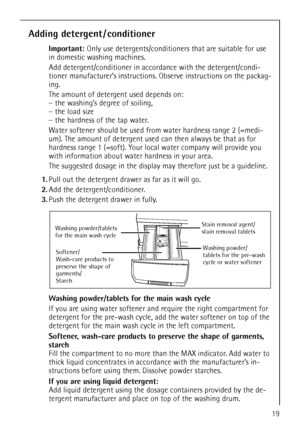 Page 1919
Adding detergent / conditioner
Important: Only use detergents/conditioners that are suitable for use 
in domestic washing machines.
Add detergent/conditioner in accordance with the detergent/condi-
tioner manufacturer’s instructions. Observe instructions on the packag-
ing.
The amount of detergent used depends on:
–the washing’s degree of soiling,
–the load size
–the hardness of the tap water. 
Water softener should be used from water hardness range 2 (=medi-
um). The amount of detergent used can then...