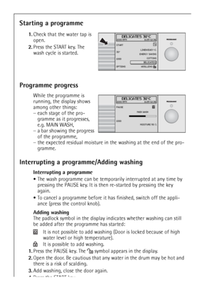 Page 2020
Starting a programme
 1.Check that the water tap is 
open.
2.Press the START key. The 
wash cycle is started.
Programme progress
 While the programme is 
running, the display shows 
among other things:
–each stage of the pro-
gramme as it progresses, 
e.g. MAIN WASH, 
–a bar showing the progress 
of the programme, 
–the expected residual moisture in the washing at the end of the pro-
gramme.
Interrupting a programme/Adding washing
Interrupting a programme
The wash programme can be temporarily...