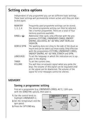 Page 2222
Setting extra options
Independent of any programme you can set different basic settings. 
These basic settings will permanently remain active until they are dese-
lected again.
MEMORY
Saving a programme setting
First set a programme (e.g. LINEN/EASY-CARES, 40 °C, 1200 rpm, 
with the SENSITIVE option), then save it.
 1.Use the control knob to 
highlight LINEN/EASY-C. 
2.Set the temperature and the 
spin speed.
3.Press the OPTIONS key.  MEMORY
1, 2, 3, 4Frequently used programme settings can be stored....