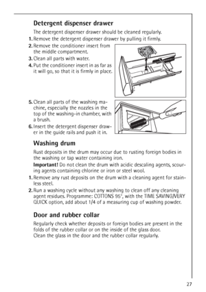 Page 2727
Detergent dispenser drawer
The detergent dispenser drawer should be cleaned regularly.
1.Remove the detergent dispenser drawer by pulling it firmly.
2.Remove the conditioner insert from 
the middle compartment. 
3.Clean all parts with water.
4.Put the conditioner insert in as far as 
it will go, so that it is firmly in place.
5.Clean all parts of the washing ma-
chine, especially the nozzles in the 
top of the washing-in chamber, with 
a brush.
6.Insert the detergent dispenser draw-
er in the guide...