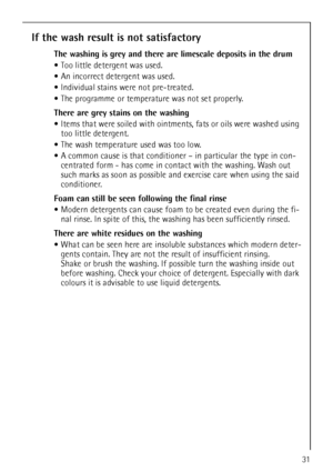 Page 3131
If the wash result is not satisfactory
The washing is grey and there are limescale deposits in the drum
Too little detergent was used.
An incorrect detergent was used.
Individual stains were not pre-treated.
The programme or temperature was not set properly.
There are grey stains on the washing 
Items that were soiled with ointments, fats or oils were washed using 
too little detergent.
The wash temperature used was too low.
A common cause is that conditioner – in particular the type in con-
centrated...
