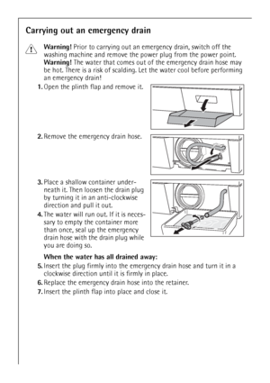 Page 3232
Carrying out an emergency drain
1Warning! Prior to carrying out an emergency drain, switch off the 
washing machine and remove the power plug from the power point.
Warning! The water that comes out of the emergency drain hose may 
be hot. There is a risk of scalding. Let the water cool before performing 
an emergency drain!
1.Open the plinth flap and remove it.
2.Remove the emergency drain hose.
3.Place a shallow container under-
neath it. Then loosen the drain plug 
by turning it in an anti-clockwise...