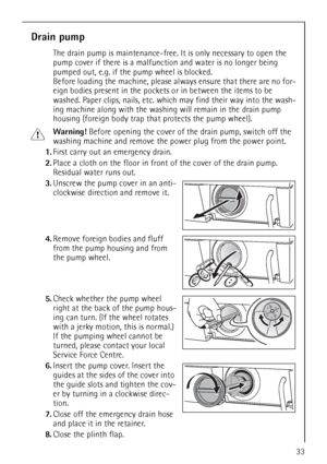 Page 3333
Drain pump
The drain pump is maintenance-free. It is only necessary to open the 
pump cover if there is a malfunction and water is no longer being 
pumped out, e.g. if the pump wheel is blocked. 
Before loading the machine, please always ensure that there are no for-
eign bodies present in the pockets or in between the items to be 
washed. Paper clips, nails, etc. which may find their way into the wash-
ing machine along with the washing will remain in the drain pump 
housing (foreign body trap that...