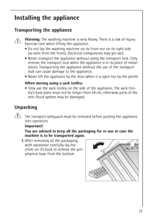 Page 3737
Installing the appliance
Transporting the appliance
1Warning: The washing machine is very heavy. There is a risk of injury. 
Exercise care when lifting the appliance.
Do not lay the washing machine on its front nor on its right side 
(as seen from the front). Electrical components may get wet.
Never transport the appliance without using the transport lock. Only 
remove the transport lock when the appliance is in its place of instal-
lation. Transporting the appliance without the use of the transport...