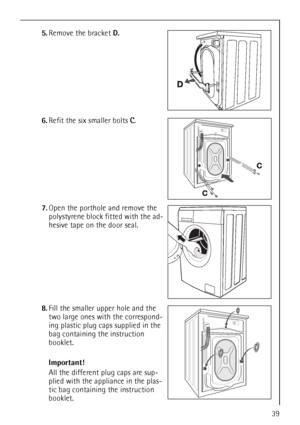 Page 3939
5.Remove the bracket D.
6.Refit the six smaller bolts C.
7.Open the porthole and remove the 
polystyrene block fitted with the ad-
hesive tape on the door seal.
8.Fill the smaller upper hole and the 
two large ones with the correspond-
ing plastic plug caps supplied in the 
bag containing the instruction 
booklet.
Important!
All the different plug caps are sup-
plied with the appliance in the plas-
tic bag containing the instruction 
booklet.
 