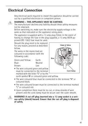 Page 4141
Electrical Connection
Any electrical work required to install this appliance should be carried 
out by a qualified electrician or competent person.
1WARNING – THIS APPLIANCE MUST BE EARTHED.
The manufacturer declines any liability should these safety measures 
not be observed.
Before switching on, make sure the electricity supply voltage is the 
same as that indicated on the appliance rating plate.
The appliance is supplied with a 13amp plug fitted. In the event of 
having to change the fuse in the...