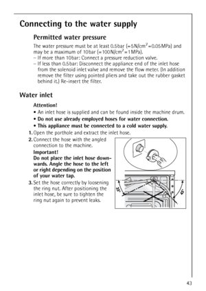 Page 4343
Connecting to the water supply
Permitted water pressure
The water pressure must be at least 0.5 bar (= 5 N/cm2=0.05MPa) and 
may be a maximum of 10 bar (= 100 N/cm2=1MPa). 
–If more than 10 bar: Connect a pressure reduction valve. 
–If less than 0.5 bar: Disconnect the appliance end of the inlet hose 
from the solenoid inlet valve and remove the flow meter. (In addition 
remove the filter using pointed pliers and take out the rubber gasket 
behind it.) Re-insert the filter.
Water inlet
Attention!
An...