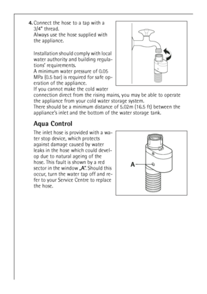 Page 4444
4.Connect the hose to a tap with a 
3/4” thread. 
Always use the hose supplied with 
the appliance. 
Installation should comply with local 
water authority and building regula-
tions’ requirements.
A minimum water pressure of 0.05 
MPa (0.5 bar) is required for safe op-
eration of the appliance.
If you cannot make the cold water 
connection direct from the rising mains, you may be able to operate 
the appliance from your cold water storage system. 
There should be a minimum distance of 5.02m (16.5 ft)...