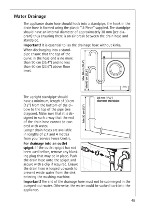 Page 4545
Water Drainage
The appliance drain hose should hook into a standpipe, the hook in the 
drain hose is formed using the plastic “U-Piece“ supplied. The standpipe 
should have an internal diameter of approximately 38 mm (see dia-
gram) thus ensuring there is an air break between the drain hose and 
standpipe.
Important! It is essential to lay the drainage hose without kinks.
When discharging into a stand-
pipe ensure that the top of the 
curve in the hose end is no more 
than 90 cm (35.4’’) and no less...