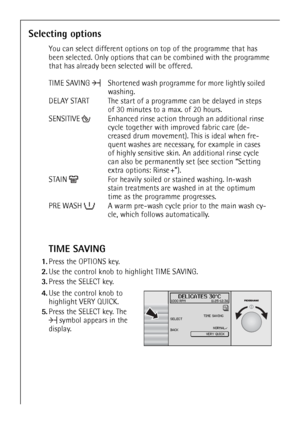 Page 16
16
Selecting options
You can select different options on top of the programme that has 
been selected. Only options that ca n be combined with the programme 
that has already been selected will be offered.
TIME SAVING
1. Press the OPTIONS key.
2. Use the control knob to  highlight TIME SAVING. 
3. Press the SELECT key.
 4.Use the control knob to 
highlight VERY QUICK.
5. Press the SELECT key. The 
symbol appears in the 
display. TIME SAVING  Shortened wash progr amme for more lightly soiled 
washing....