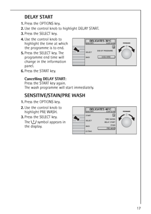 Page 17
17
DELAY START
1.Press the OPTIONS key.
2. Use the control knob to highlight DELAY START. 
3. Press the SELECT key.
 4.Use the control knob to 
highlight the time at which 
the programme is to end.
5. Press the SELECT key. The 
programme end time will 
change in the information 
panel.
6. Press the START key.
Cancelling DELAY START: 
Press the START key again.
The wash programme will start immediately.
SENSITIVE/STAIN/PRE WASH
1.Press the OPTIONS key. 2.Use the control knob to 
highlight PRE WASH. 
3....