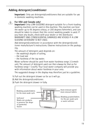 Page 19
19
Adding detergent / conditioner
Important: Only use detergents/conditioners that are suitable for use 
in domestic washing machines.
1For USA and Canada only! 
Important!  Only LOW-SUDSING detergent suitable for a front-loading 
washing machine can be used in this  machine. This machine can heat 
the water up to 95 degrees celsius,  or 200 degrees fahrenheit, and care 
should be taken to ensure that th e correct washing powder is used. If 
you have any doubt, check with yo ur dealer or the...