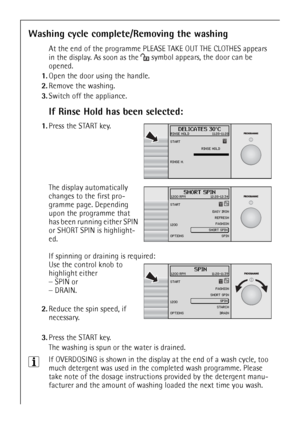 Page 22
22
Washing cycle complete/Removing the washing
At the end of the programme PLEASE TAKE OUT THE CLOTHES appears 
in the display. As soon as the 
§symbol appears, the door can be 
opened.
1. Open the door using the handle.
2. Remove the washing.
3. Switch off the appliance.
If Rinse Hold has been selected:
 1.Press the START key.
 The display automatically 
changes to the first pro-
gramme page. Depending 
upon the programme that 
has been running either SPIN 
or SHORT SPIN is highlight-
ed.
If spinning...