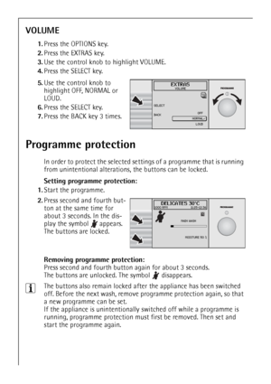 Page 26
26
VOLUME
1.Press the OPTIONS key.
2. Press the EXTRAS key.
3. Use the control knob to highlight VOLUME.
4. Press the SELECT key.
 
5.Use the control knob to 
highlight OFF, NORMAL or 
LOUD.
6. Press the SELECT key.
7. Press the BACK key 3 times.
Programme protection
In order to protect the selected sett ings of a programme that is running 
from unintentional alterations, the buttons can be locked.
Setting programme protection:
1. Start the programme.
 2.Press second and fourth but-
ton at the same time...