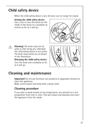 Page 27
27
Child safety device
When the child safety device is set, the door can no longer be closed.
Setting the child safety device: 
Use a coin to turn the knob (on the 
inside of the door) in a clockwise di-
rection as far as it will go. 
1Warning! The knob must not be 
sunk-in after being set, otherwise 
the child safety device is not active. 
The knob must stand out as shown 
in the illustration. 
Releasing the child safety device:  
Turn the knob anti-clockwise as far 
as it will go.
Cleaning and...