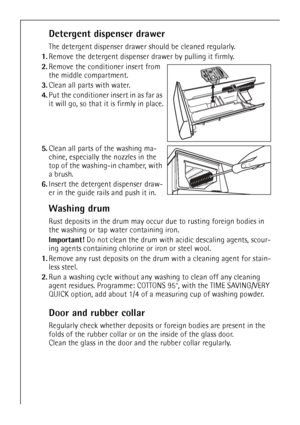 Page 28
28
Detergent dispenser drawer
The detergent dispenser drawer should be cleaned regularly.
1. Remove the detergent dispenser drawer by pulling it firmly.
2. Remove the conditioner insert from 
the middle compartment. 
3. Clean all parts with water.
4. Put the conditioner insert in as far as 
it will go, so that it is firmly in place.
5. Clean all parts of the washing ma-
chine, especially the nozzles in the 
top of the washing-in chamber, with 
a brush.
6. Insert the detergent dispenser draw-
er in the...