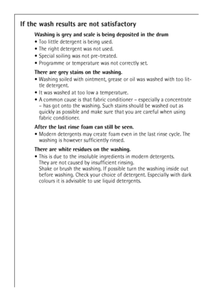 Page 32
32
If the wash results are not satisfactory
Washing is grey and scale is being deposited in the drum
Too little detergent is being used.
 The right detergent was not used.
 Special soiling was not pre-treated.
 Programme or temperature was not correctly set.
There are grey stains on the washing. 
 Washing soiled with ointment, grease  or oil was washed with too lit-
tle detergent.
 It was washed at too low a temperature.
 A common cause is that fabric cond itioner – especially a concentrate 
– has got...