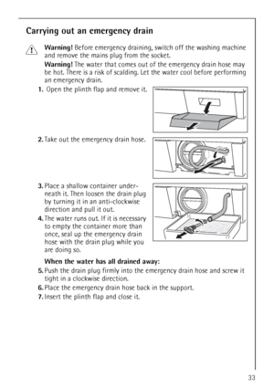 Page 33
33
Carrying out an emergency drain
1Warning! Before emergency draining, switch off the washing machine 
and remove the mains plug from the socket.
Warning!  The water that comes out of the emergency drain hose may 
be hot. There is a risk of scalding.  Let the water cool before performing 
an emergency drain.
1. Open the plinth flap and remove it.
2. Take out the emergency drain hose. 
3. Place a shallow container under-
neath it. Then loosen the drain plug 
by turning it in an anti-clockwise 
direction...