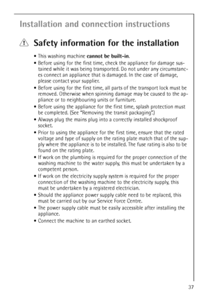 Page 37
37
Installation and connection instructions
1Safety information for the installation
This washing machine  cannot be built-in.
 Before using for the first time, check the appliance for damage sus-
tained while it was being transpor ted. Do not under any circumstanc-
es connect an appliance that is  damaged. In the case of damage, 
please contact your supplier.
 Before using for the first time, all parts of the transport lock must be 
removed. Otherwise when spinning  damage may be caused to the ap-...