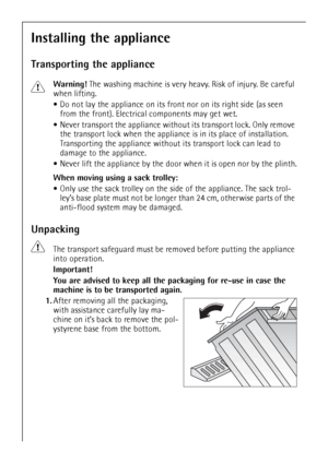 Page 38
38
Installing the appliance
Transporting the appliance
1Warning! The washing machine is very heavy. Risk of injury. Be careful 
when lifting.
 Do not lay the appliance on its fron t nor on its right side (as seen 
from the front). Electrical components may get wet.
 Never transport the appliance withou t its transport lock. Only remove 
the transport lock when the applianc e is in its place of installation. 
Transporting the appliance without its transport lock can lead to 
damage to the appliance....