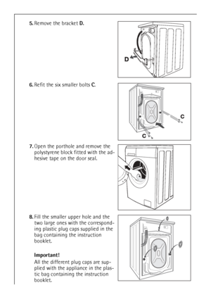 Page 40
40
5.Remove the bracket  D.
6. Refit the six smaller bolts  C.
7. Open the porthole and remove the 
polystyrene block fitted with the ad-
hesive tape on the door seal.
8. Fill the smaller upper hole and the 
two large ones with the correspond-
ing plastic plug caps supplied in the 
bag containing the instruction 
booklet.
Important!
All the different plug caps are sup-
plied with the appliance in the plas-
tic bag containing the instruction 
booklet.
 