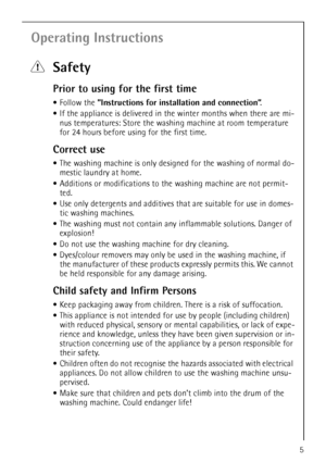 Page 5
5
Operating Instructions
1Safety
Prior to using for the first time
•Follow the  ”Instructions for install ation and connection”.
 If the appliance is delivered in th e winter months when there are mi-
nus temperatures: Store the washin g machine at room temperature 
for 24 hours before using for the first time.
Correct use
 The washing machine is only design ed for the washing of normal do-
mestic laundry at home. 
 Additions or modifications to th e washing machine are not permit-
ted.
 Use only...