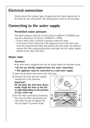 Page 42
42
Electrical connection
Details about the voltage, type of supply and the fuses required are to 
be found on the rating plate. The rating plate is next to the doorway.
Connecting to the water supply
Permitted water pressure
The water pressure must be at least 0.5 bar (= 5 N/cm2=0.05MPa) and 
may be a maximum of 10 bar (= 100 N/cm2=1MPa). 
– If more than 10 bar: Connect a pressure reduction valve. 
– If less than 0.5 bar: Disconnect th e appliance end of the inlet hose 
from the solenoid inlet valve and...