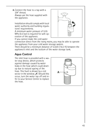 Page 43
43
4.Connect the hose to a tap with a 
3/4” thread. 
Always use the hose supplied with 
the appliance. 
Installation should comply with local 
water authority an d building regula-
tions’ requirements.
A minimum water pressure of 0.05 
MPa (0.5 bar) is required for safe op-
eration of the appliance.
If you cannot make the cold water 
connection direct from the rising  mains, you may be able to operate 
the appliance from your cold water storage system. 
There should be a minimum distance of 5.02m (16.5...