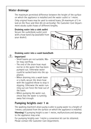 Page 44
44
Water drainage
The maximum permitted difference between the height of the surface 
on which the appliance is installe d and the water outlet is 1 metre.
Only original hoses may be used to  extend hoses. (A maximum of 3 m 
laid on the floor and then 80 cm ve rtically). The Customer Care Depart-
ment stocks outlet hoses of different lengths.
Draining water into a sink outlet
Secure the outlet/s ink outlet joint 
with a hose band clip (available from 
your dealer). 
Draining water into a wash...