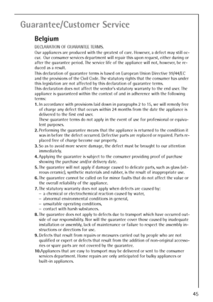 Page 45
45
Guarantee/Customer Service
Belgium
DECLARATION OF GUARANTEE TERMS. 
Our appliances are produced with the greatest of care. However, a defect may still oc-
cur.  Our consumer services department will repair this upon request, either during or 
after the guarantee period. The service life of the appliance will not, however, be re-
duced as a result. 
This declaration of guarantee terms is based on European Union Directive 99/44/EC 
and the provisions of the Civil Code. The statutory rights that the...