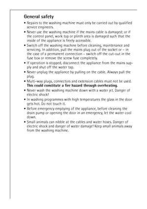 Page 6
6
General safety
Repairs to the washing machine must  only be carried out by qualified 
service engineers. 
 Never use the washing machine if th e mains cable is damaged; or if 
the control panel, work top or plin th area is damaged such that the 
inside of the appliance is freely accessible.
 Switch off the washing machine be fore cleaning, maintenance and 
servicing. In addition, pull the main s plug out of the socket or – in 
the case of a permanent connection  – switch off the cut-out in the 
fuse...