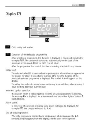 Page 11
Display (7)
Child safety lock symbol
Duration of the selected programme
After selecting a programme, the duration is displayed in hours and minutes (for
example 
2.05). The duration is calculated automatically on the basis of the
maximum recommended load for each type of fabric.
After the programme has started, the time remaining is updated every min
ute.
Delay start
The selected delay (20 hours max) set by pressing the relevant button appears on
the display for about 3 seconds (for example 
90’), then...