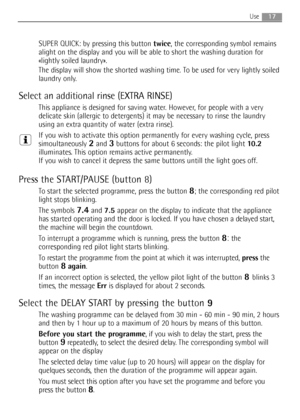 Page 17
17Use
SUPER QUICK: by pressing this button twice, the corresponding symbol remains
alight on the display and you will be able to short the washing duration for
«lightly soiled laundry».
The display will show the shorted washing time. To be used for
very lightly soiled
laundry only.
Select an additional rinse (EXTRA RINSE)
This appliance is designed for saving water. However, for people with a very
delicate skin (allergic to detergents) it may be necessary to rinse the laundry
using an extra quantity of...