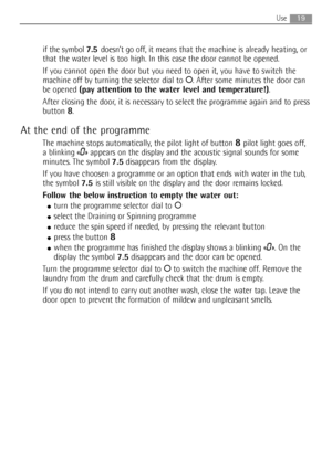 Page 19
19Use
if the symbol 7.5doesn’t go off, it  means that the machine is already heating, or
that the water level is too high. In this case the door cannot be opened\
.
If you cannot open the door but you need to open it, you have to switch \
the
machine off by turning the selector dial to  O. After some minutes the door can
be opened  (pay attention to the water level and temperature!) .
After closing the door, it is necessary to select the programme again and to press
button 
8.
At the end of the...