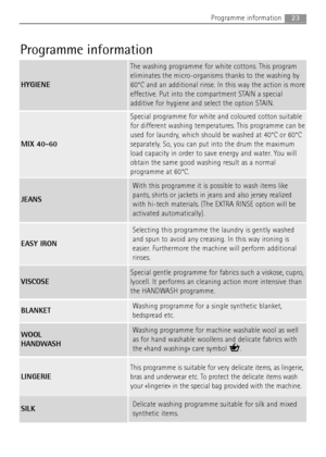 Page 23
23Programme information
Delicate washing programme suitable for silk and mixed
synthetic items.
Programme information
HYGIENE
The washing programme for white cottons. This program
eliminates the micro-organisms thanks to the washing by
60°C and an additional rinse. In this way the action is more
effective. Put into the compartment STAIN a special
additive for hygiene and select the option STAIN.
MIX 40-60
Special programme for white and coloured cotton suitable
for different washing temperatures. This...