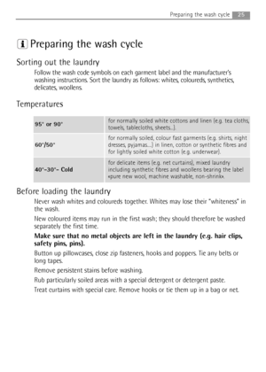 Page 25
Preparing the wash cycle
Sorting out the laundry
Follow the wash code symbols on each garment label and the manufacturer’s
washing instructions. Sort the laundry as follows: whites, coloureds, synthetics,
delicates, woollens.
Temperatures
Before loading the laundry
Never wash whites and coloureds together. Whites may lose their “whiteness” in
the wash.
New coloured items may run in the first wash; they should therefore be washed
separately the first time.
Make sure that no metal objects are left in the...