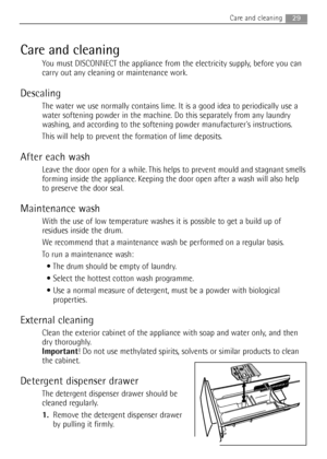 Page 29
Care and cleaning
You must DISCONNECT the appliance from the electricity supply, before you can
carry out any cleaning or maintenance work.
Descaling
The water we use normally contains lime. It is a good idea to periodical\
ly use a
water softening powder in the machine. Do this separately from any laundry
washing, and according to the softening powder manufacturers instructions.
This will help to prevent the formation of lime deposits.
After each wash
Leave the door open for a while. This helps to...